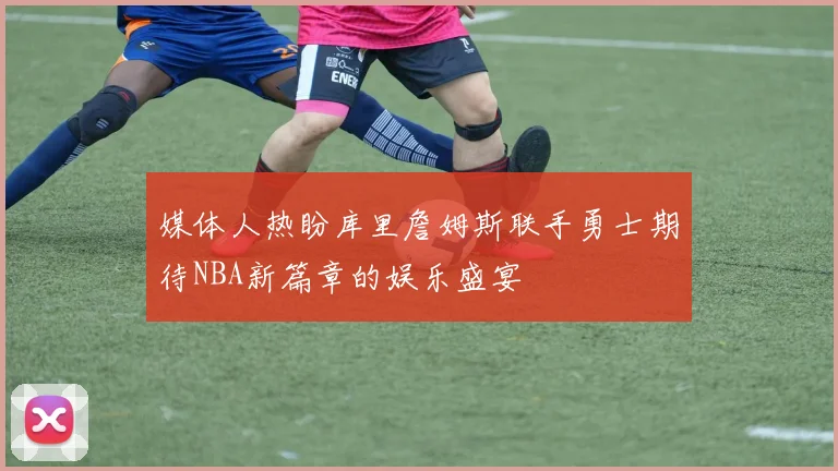 媒体人热盼库里詹姆斯联手勇士期待NBA新篇章的娱乐盛宴