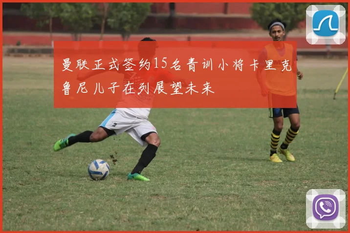 曼联正式签约15名青训小将卡里克鲁尼儿子在列展望未来