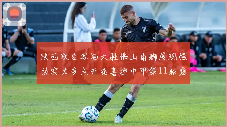 陕西联合客场大胜佛山南狮展现强劲实力多点开花喜迎中甲第11轮盛宴