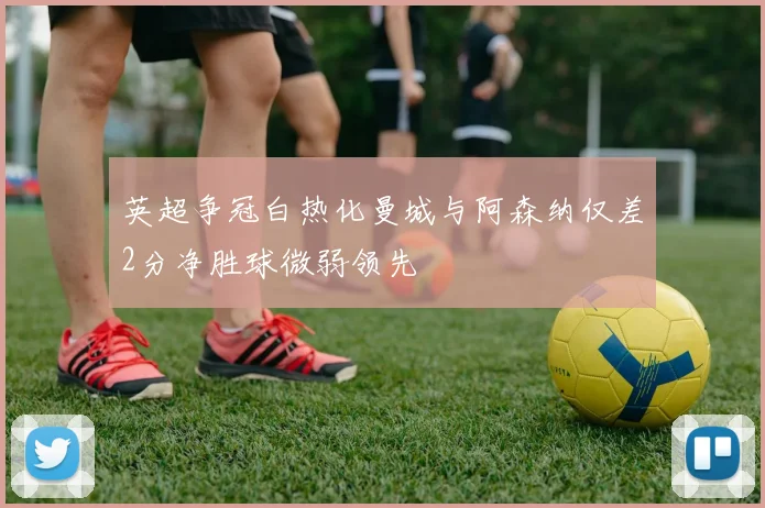 英超争冠白热化曼城与阿森纳仅差2分净胜球微弱领先