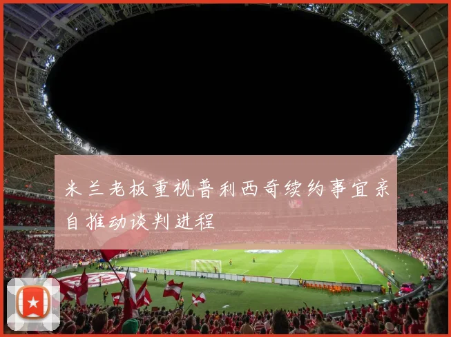 米兰老板重视普利西奇续约事宜亲自推动谈判进程