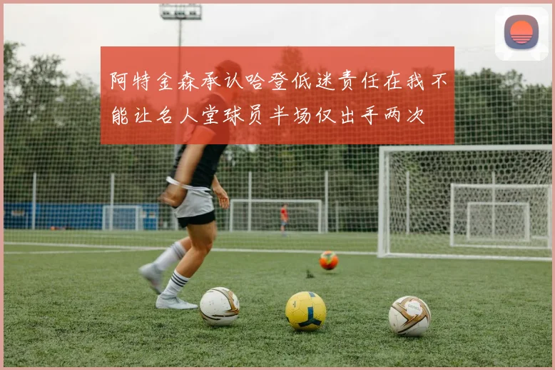 阿特金森承认哈登低迷责任在我不能让名人堂球员半场仅出手两次
