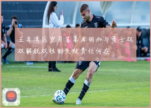 五年湾区岁月落幕库明加与勇士双双解脱双轨制失败责任何在