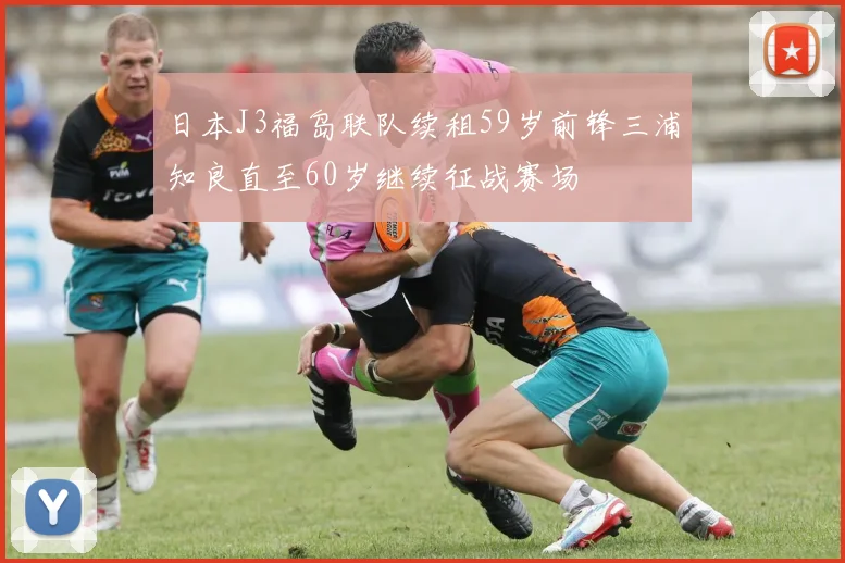 日本J3福岛联队续租59岁前锋三浦知良直至60岁继续征战赛场