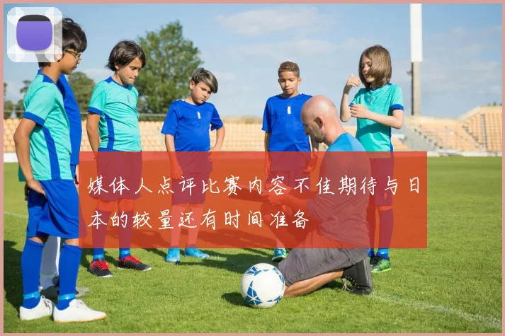 媒体人点评比赛内容不佳期待与日本的较量还有时间准备