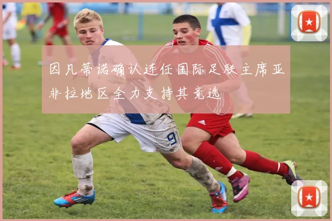 因凡蒂诺确认连任国际足联主席亚非拉地区全力支持其竞选