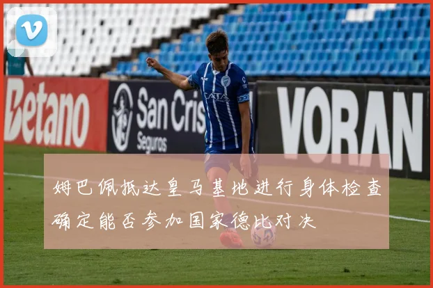 姆巴佩抵达皇马基地进行身体检查确定能否参加国家德比对决