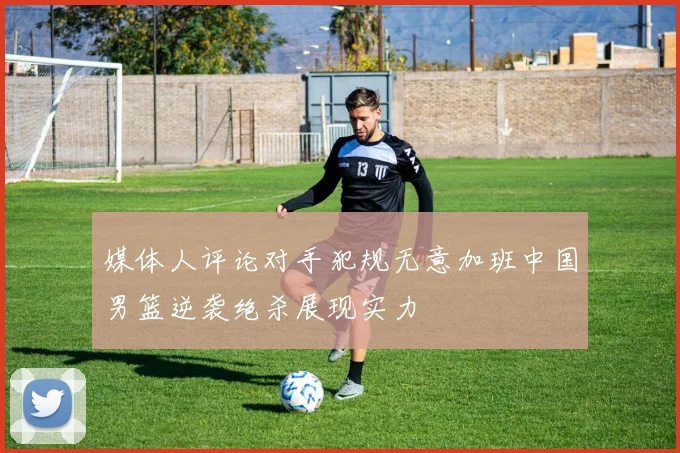 媒体人评论对手犯规无意加班中国男篮逆袭绝杀展现实力