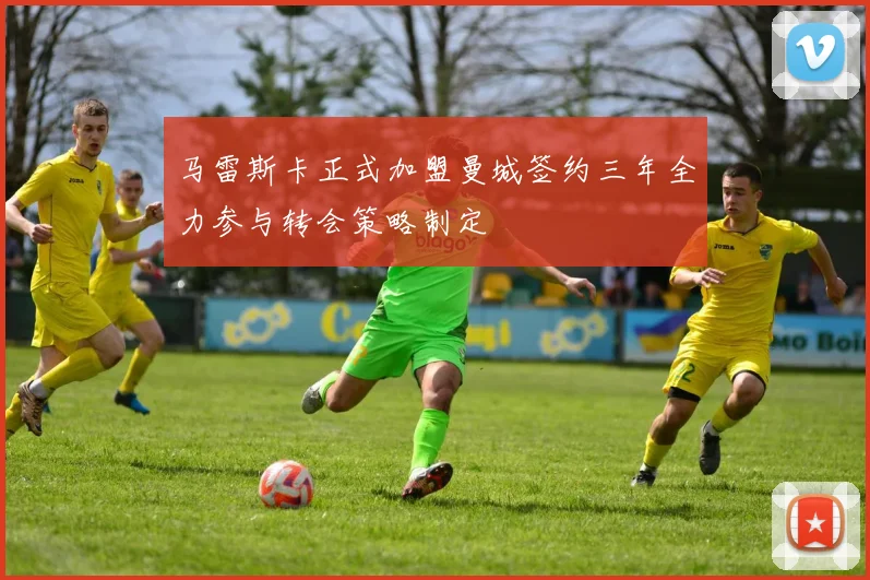马雷斯卡正式加盟曼城签约三年全力参与转会策略制定