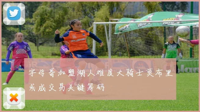 字母哥加盟湖人难度大骑士莫布里或成交易关键筹码