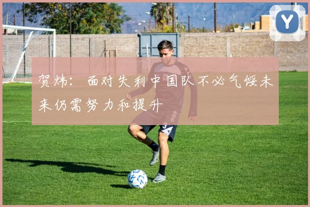 贺炜：面对失利中国队不必气馁未来仍需努力和提升