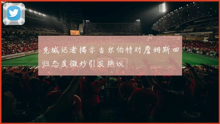克城记者揭示吉尔伯特对詹姆斯回归态度微妙引发热议