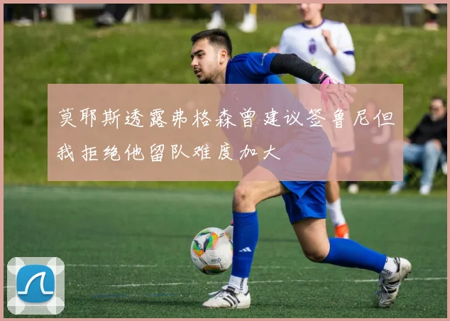 莫耶斯透露弗格森曾建议签鲁尼但我拒绝他留队难度加大