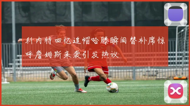 科内特回忆追帽哈滕瞬间替补席惊呼詹姆斯来袭引发热议