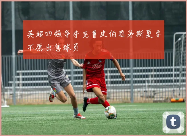 英超四强争夺克鲁皮伯恩茅斯夏季不愿出售球员