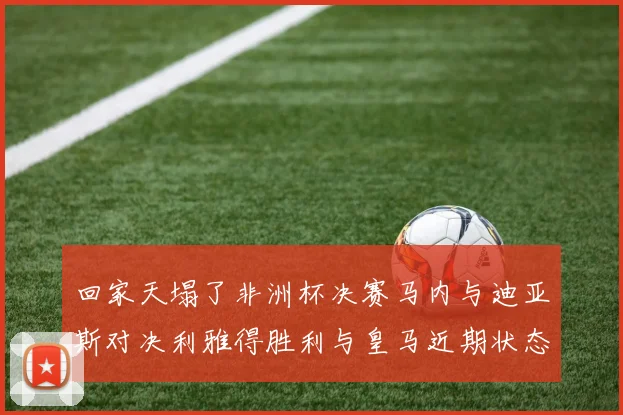 回家天塌了非洲杯决赛马内与迪亚斯对决利雅得胜利与皇马近期状态堪忧
