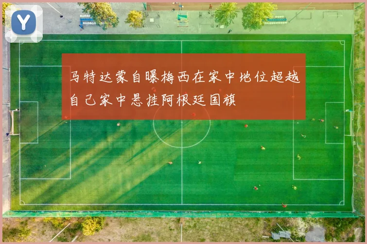 马特达蒙自曝梅西在家中地位超越自己家中悬挂阿根廷国旗