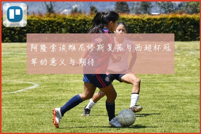 阿隆索谈维尼修斯复苏与西超杯冠军的意义与期待