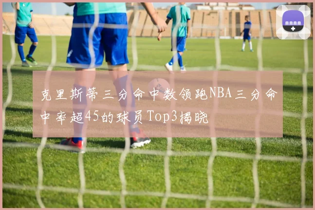 克里斯蒂三分命中数领跑NBA三分命中率超45的球员Top3揭晓
