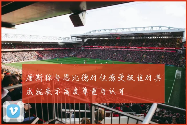 唐斯称与恩比德对位感受极佳对其成就表示高度尊重与认可