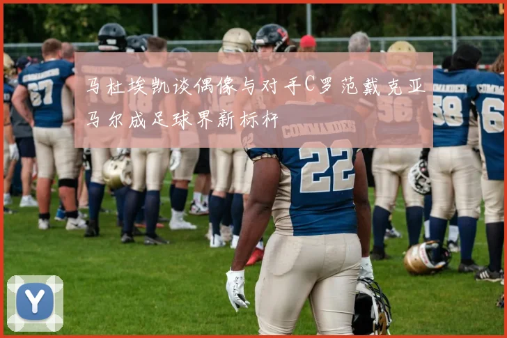 马杜埃凯谈偶像与对手C罗范戴克亚马尔成足球界新标杆