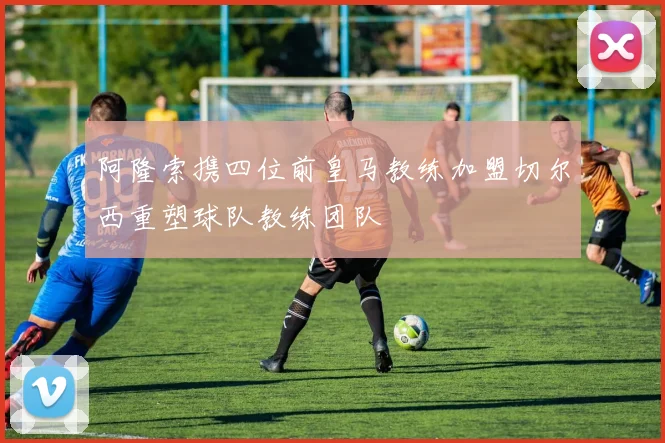 阿隆索携四位前皇马教练加盟切尔西重塑球队教练团队