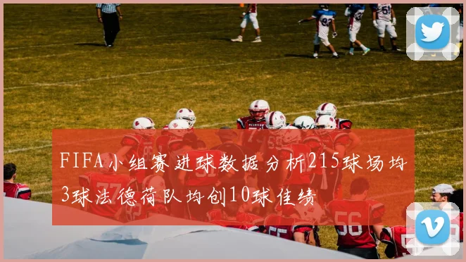 FIFA小组赛进球数据分析215球场均3球法德荷队均创10球佳绩